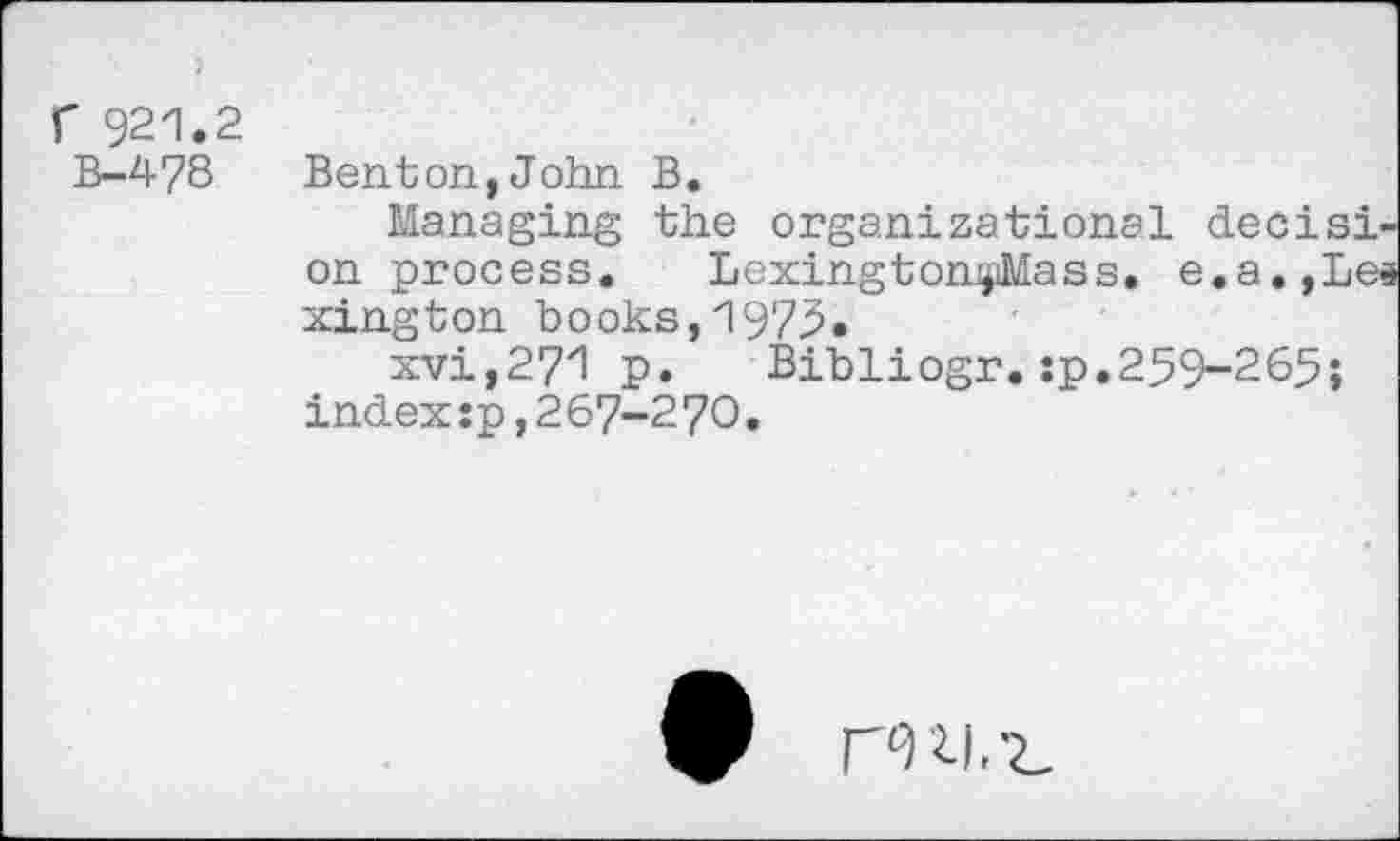 ﻿921.2
B-478 Benton,John B.
Managing the organizational decision process. LexingtonjiMass. e.a.,Lea xington books,1973.
xvi,271 p.	Bibliogr.:p.259-265;
index s p,267-270.